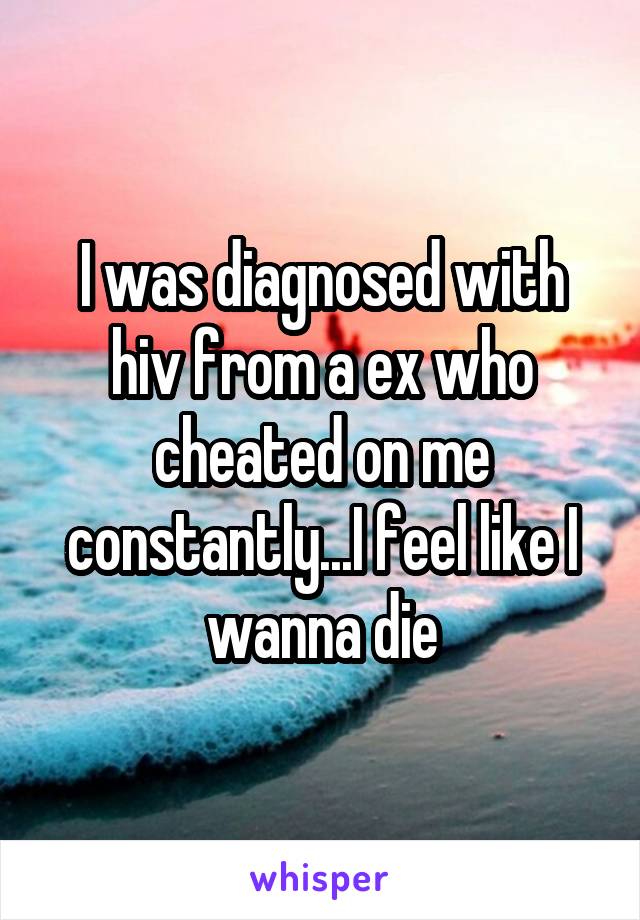 I was diagnosed with hiv from a ex who cheated on me constantly...I feel like I wanna die
