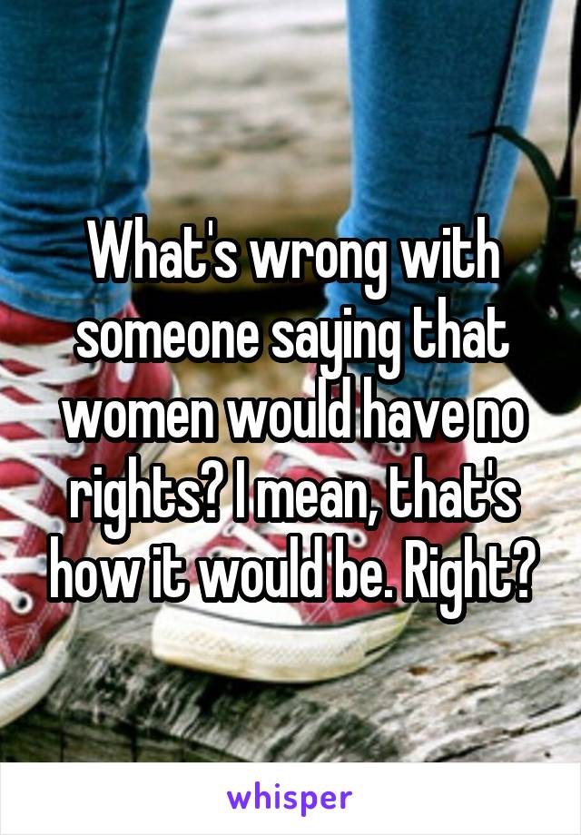 What's wrong with someone saying that women would have no rights? I mean, that's how it would be. Right?