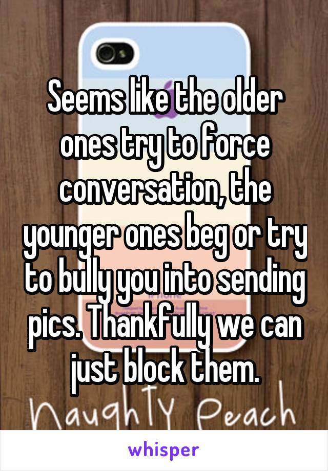 Seems like the older ones try to force conversation, the younger ones beg or try to bully you into sending pics. Thankfully we can just block them.