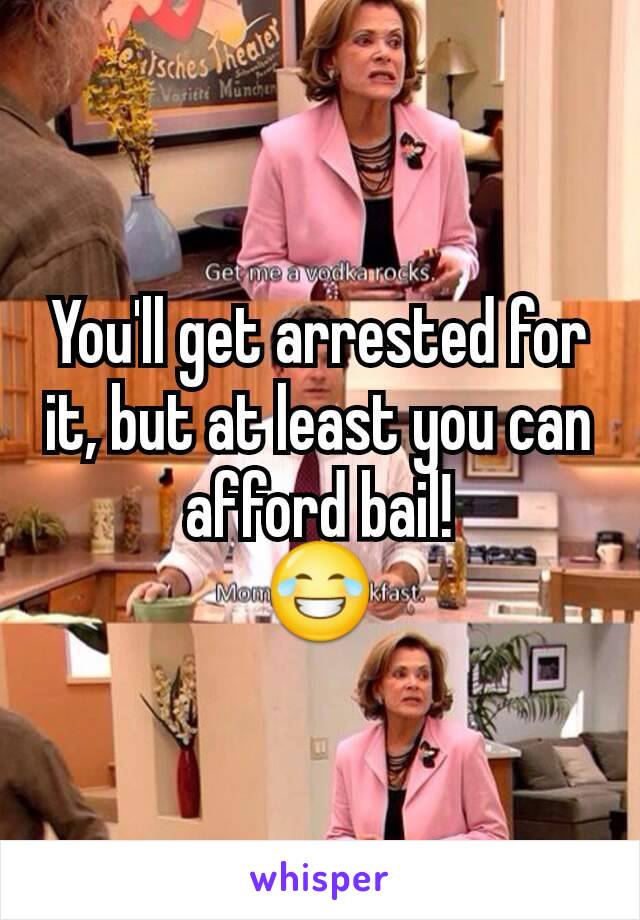 You'll get arrested for it, but at least you can afford bail!
😂