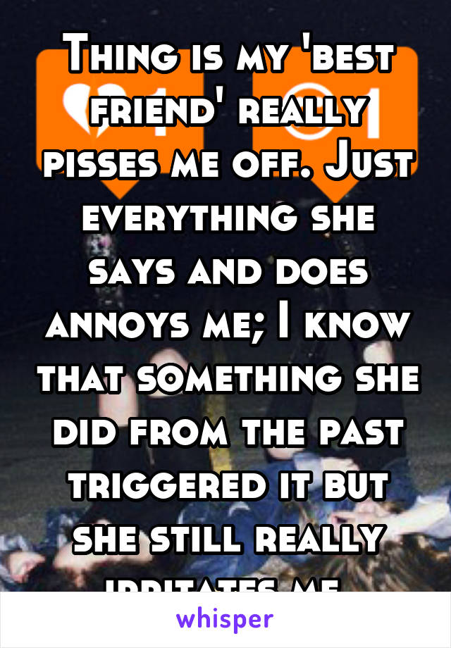 Thing is my 'best friend' really pisses me off. Just everything she says and does annoys me; I know that something she did from the past triggered it but she still really irritates me 
