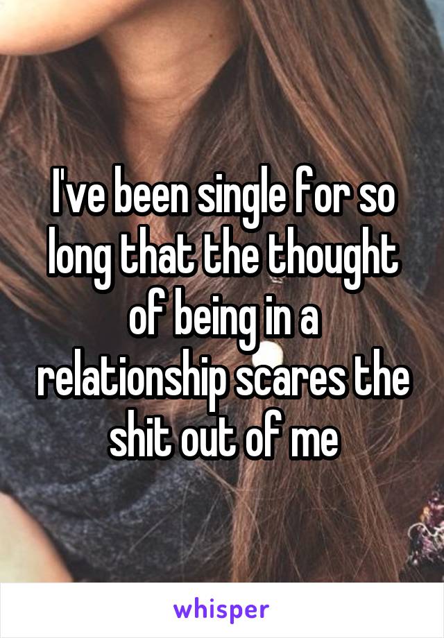 I've been single for so long that the thought of being in a relationship scares the shit out of me