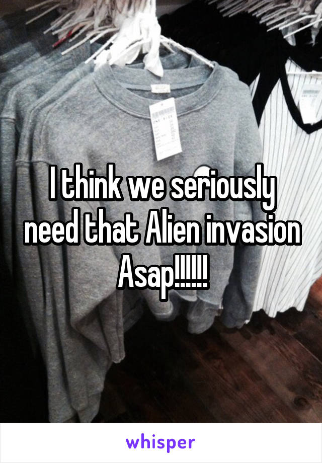 I think we seriously need that Alien invasion Asap!!!!!!