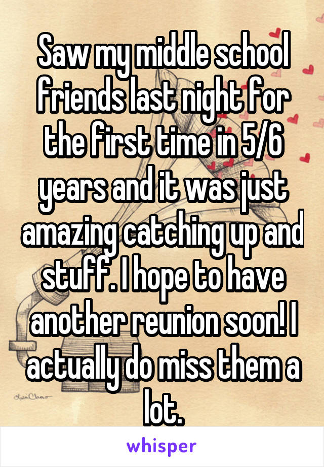 Saw my middle school friends last night for the first time in 5/6 years and it was just amazing catching up and stuff. I hope to have another reunion soon! I actually do miss them a lot.
