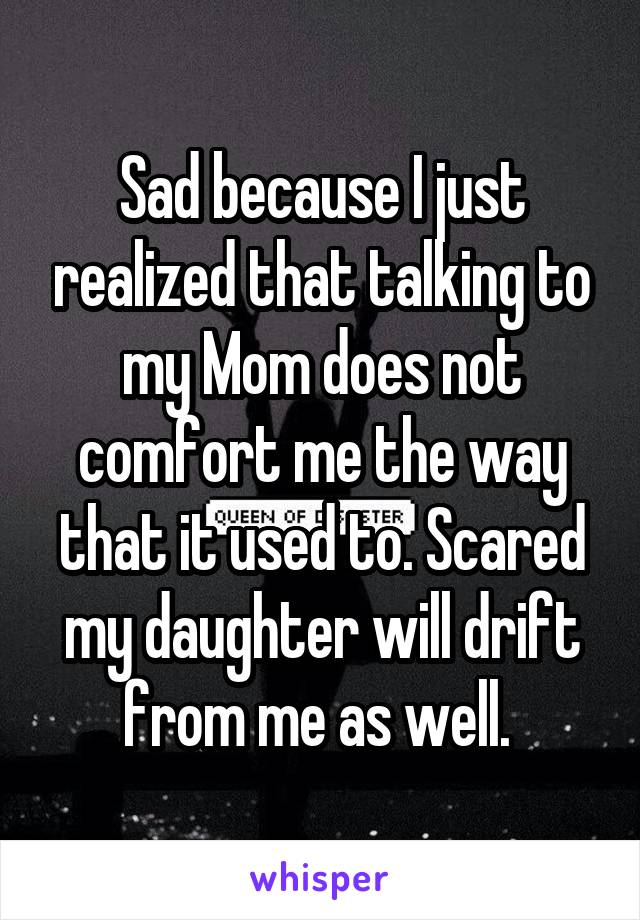 Sad because I just realized that talking to my Mom does not comfort me the way that it used to. Scared my daughter will drift from me as well. 