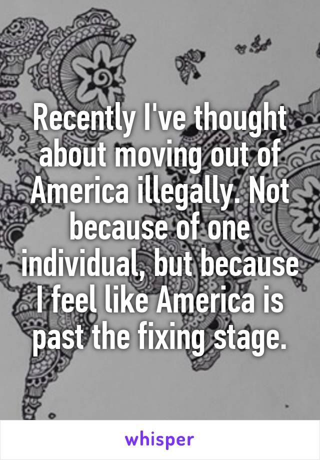 Recently I've thought about moving out of America illegally. Not because of one individual, but because I feel like America is past the fixing stage.