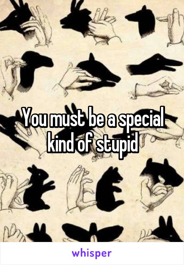 You must be a special kind of stupid