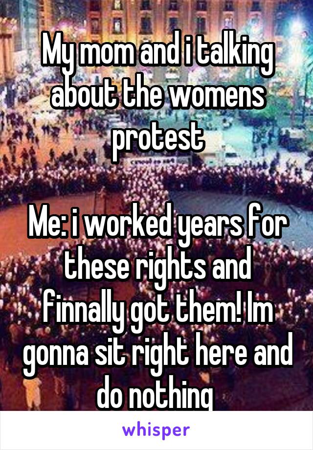 My mom and i talking about the womens protest

Me: i worked years for these rights and finnally got them! Im gonna sit right here and do nothing 