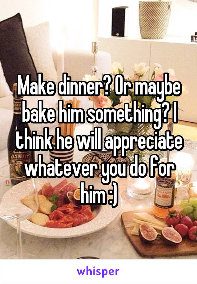Make dinner? Or maybe bake him something? I think he will appreciate whatever you do for him :)