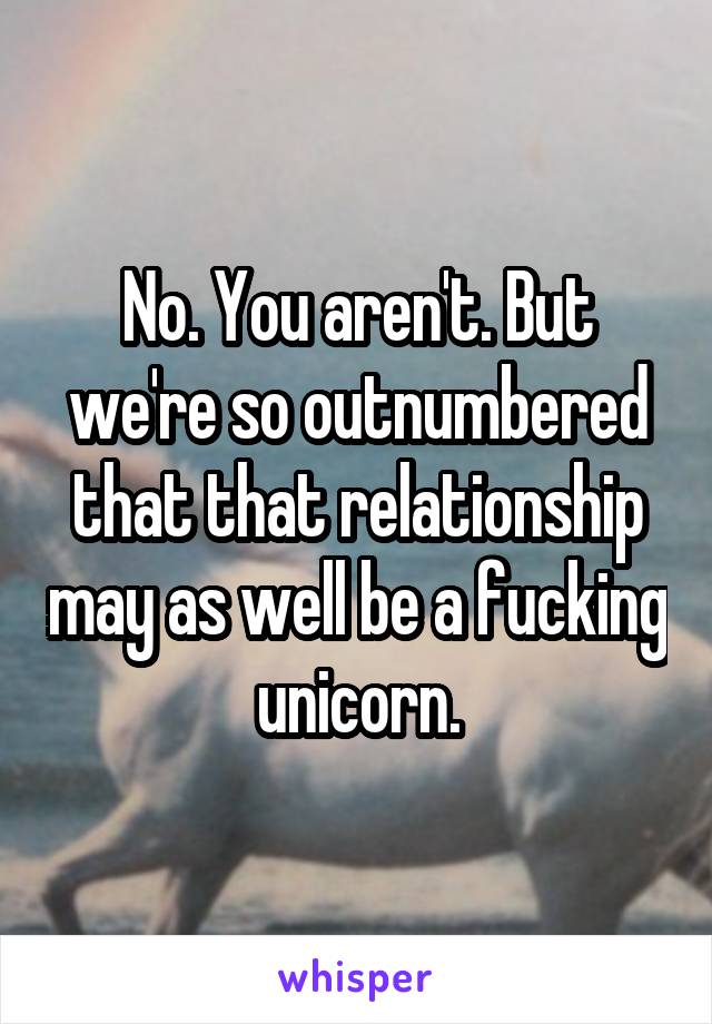 No. You aren't. But we're so outnumbered that that relationship may as well be a fucking unicorn.