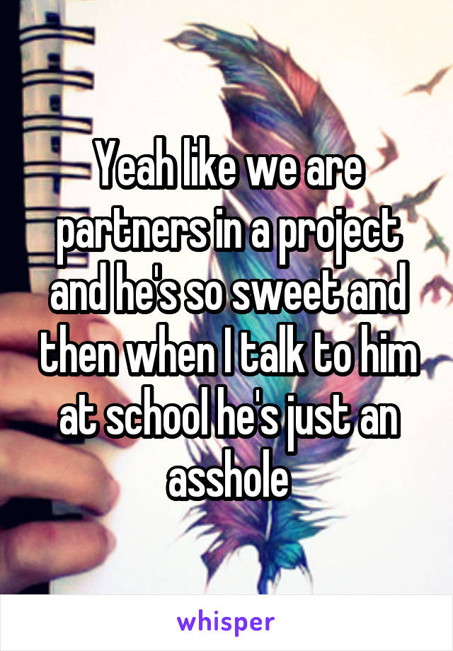 Yeah like we are partners in a project and he's so sweet and then when I talk to him at school he's just an asshole