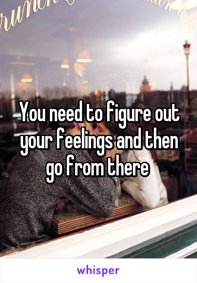 You need to figure out your feelings and then go from there 