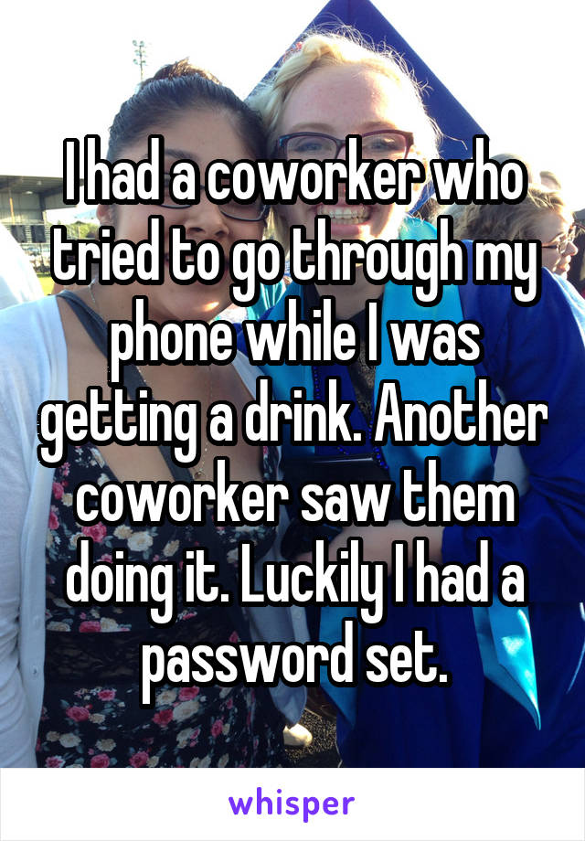 I had a coworker who tried to go through my phone while I was getting a drink. Another coworker saw them doing it. Luckily I had a password set.