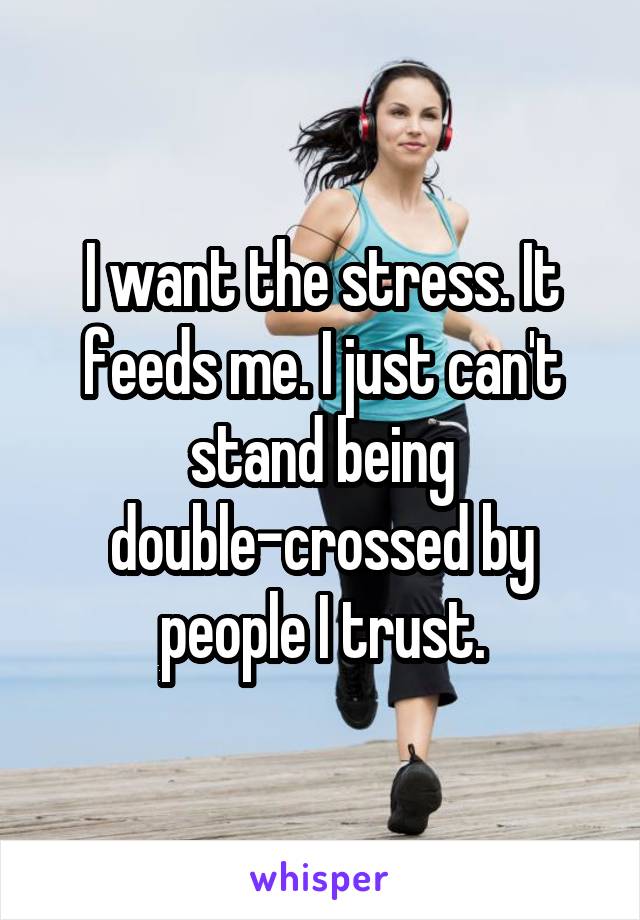 I want the stress. It feeds me. I just can't stand being double-crossed by people I trust.