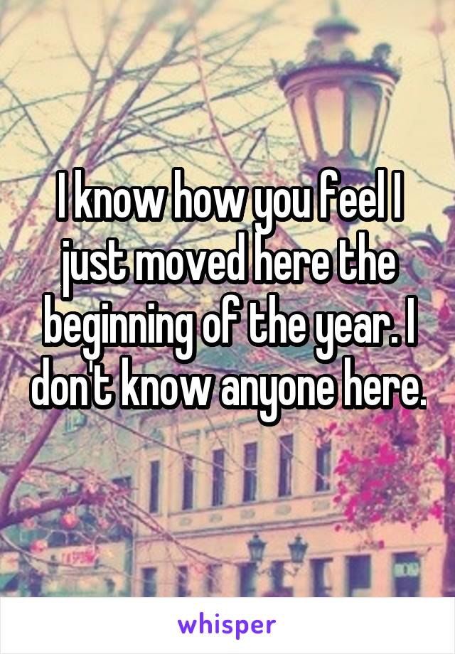 I know how you feel I just moved here the beginning of the year. I don't know anyone here. 