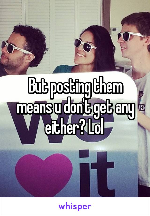 But posting them means u don't get any either? Lol 