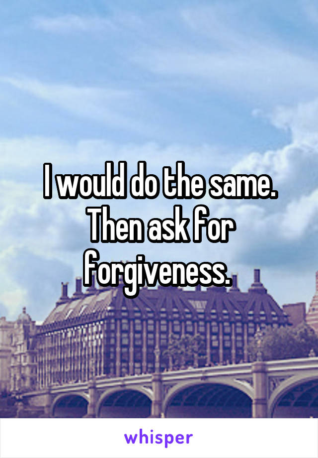 I would do the same. Then ask for forgiveness. 