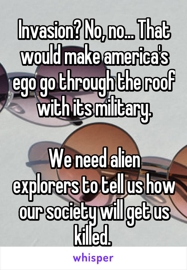 Invasion? No, no... That would make america's ego go through the roof with its military.

We need alien explorers to tell us how our society will get us killed. 