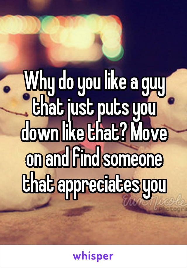 Why do you like a guy that just puts you down like that? Move on and find someone that appreciates you