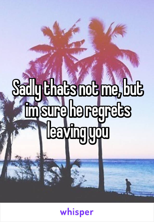 Sadly thats not me, but im sure he regrets leaving you