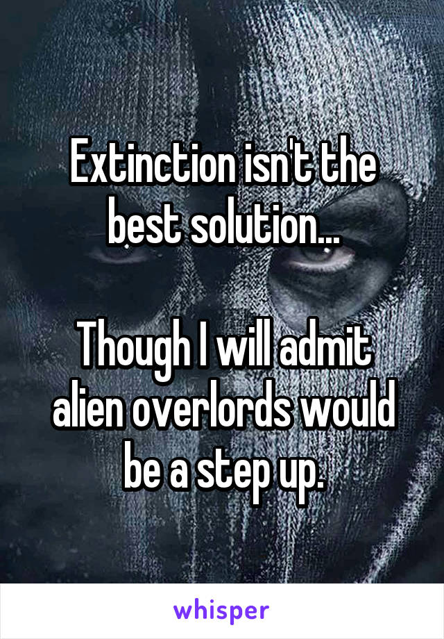 Extinction isn't the best solution...

Though I will admit alien overlords would be a step up.