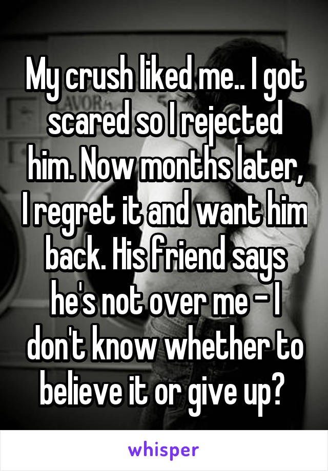 My crush liked me.. I got scared so I rejected him. Now months later, I regret it and want him back. His friend says he's not over me - I don't know whether to believe it or give up? 