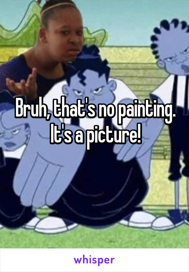 Bruh, that's no painting. It's a picture!
