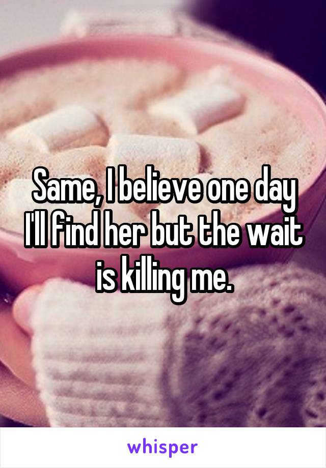 Same, I believe one day I'll find her but the wait is killing me.