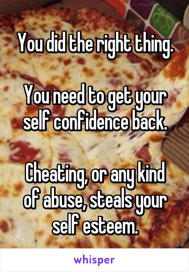 You did the right thing.

You need to get your self confidence back.

Cheating, or any kind of abuse, steals your self esteem.