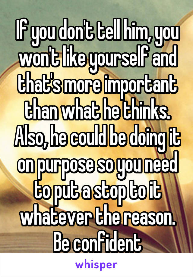 If you don't tell him, you won't like yourself and that's more important than what he thinks. Also, he could be doing it on purpose so you need to put a stop to it whatever the reason. Be confident