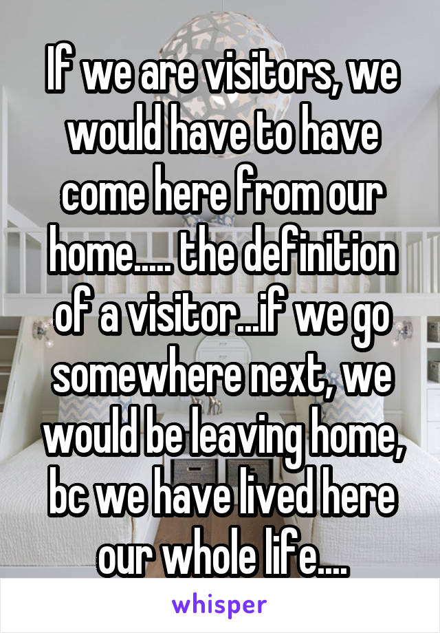 If we are visitors, we would have to have come here from our home..... the definition of a visitor...if we go somewhere next, we would be leaving home, bc we have lived here our whole life....