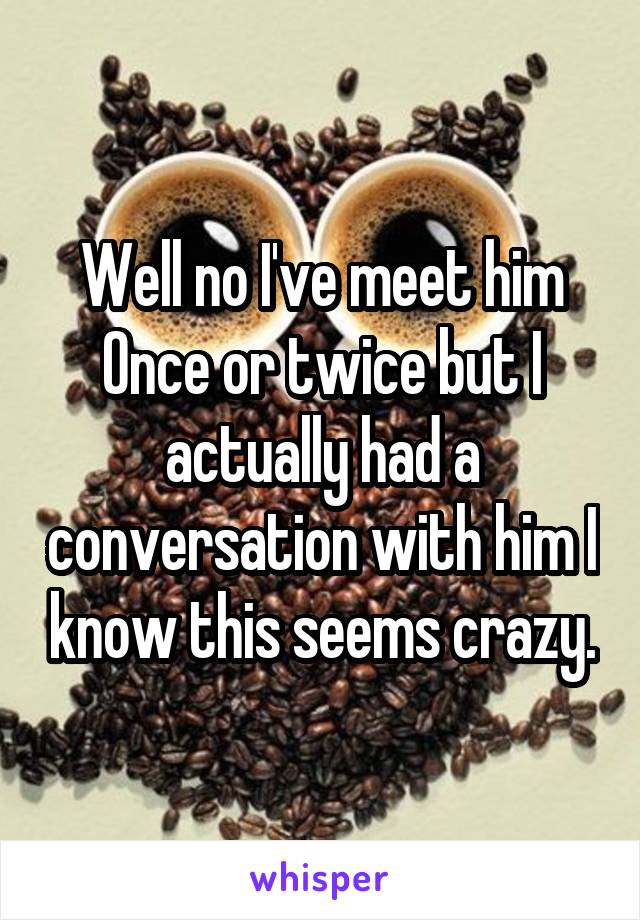 Well no I've meet him
Once or twice but I actually had a conversation with him I know this seems crazy.