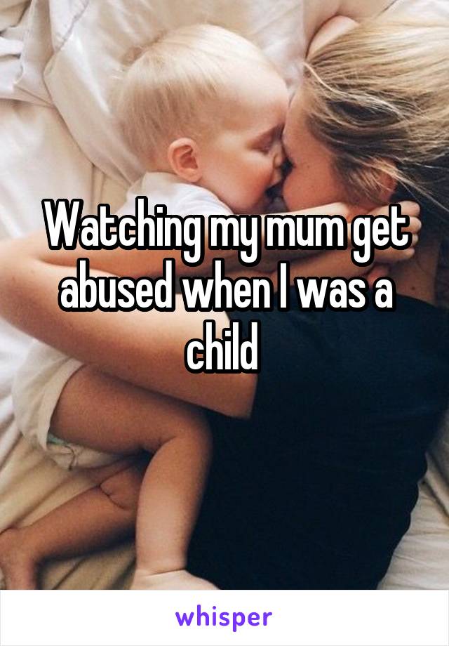 Watching my mum get abused when I was a child 

