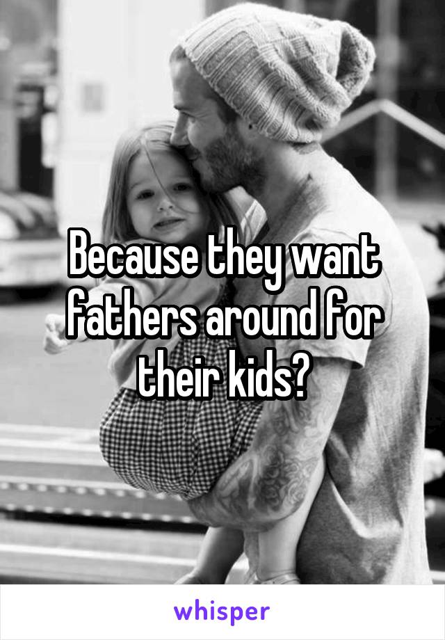 Because they want fathers around for their kids?