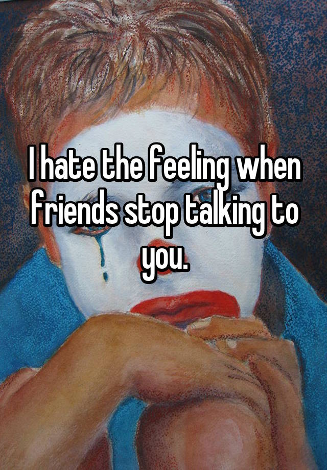 i-hate-the-feeling-when-friends-stop-talking-to-you