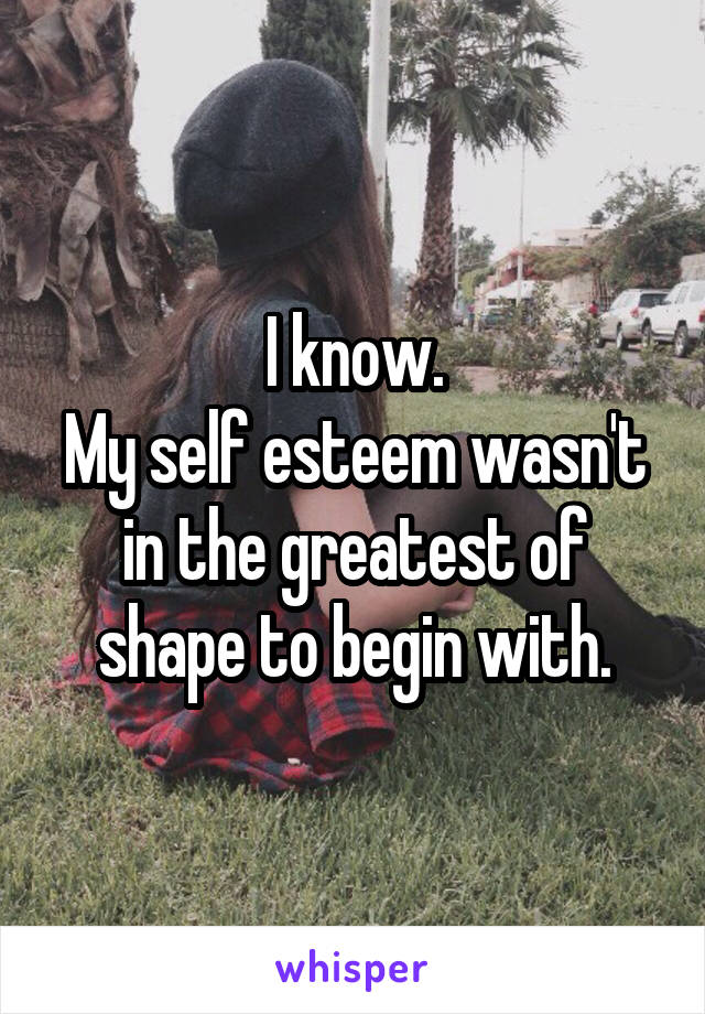 I know.
My self esteem wasn't in the greatest of shape to begin with.