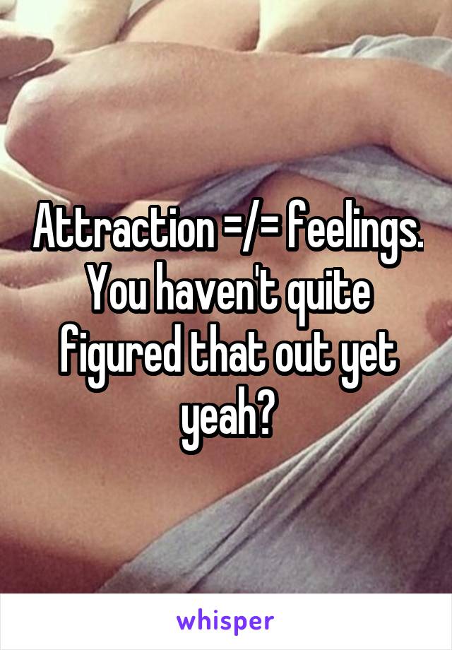Attraction =/= feelings. You haven't quite figured that out yet yeah?