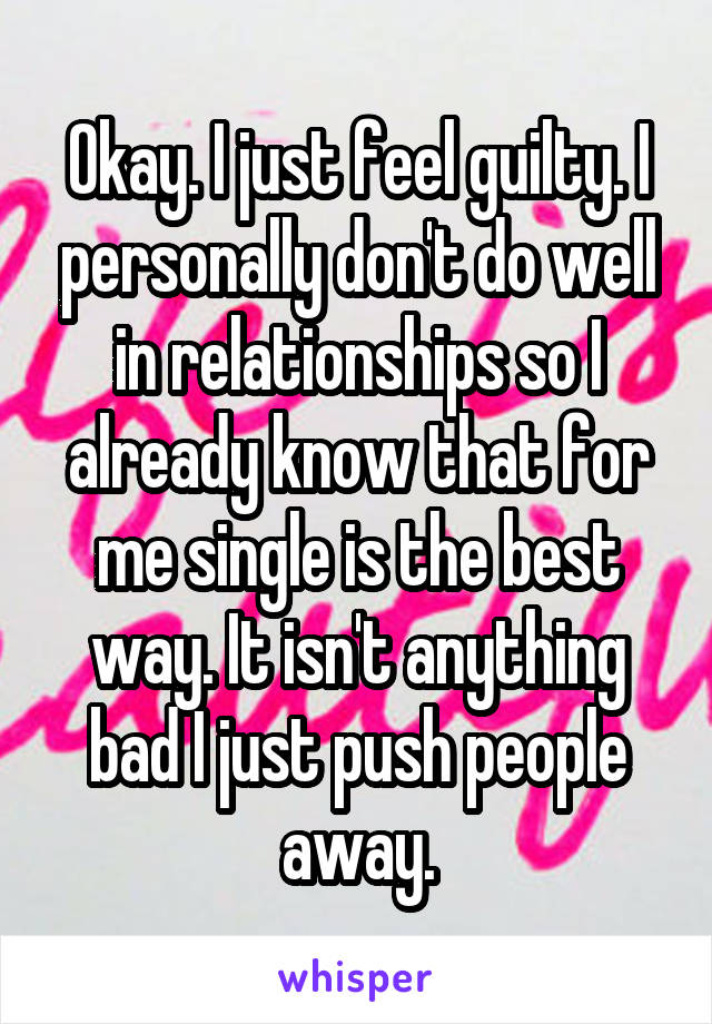 Okay. I just feel guilty. I personally don't do well in relationships so I already know that for me single is the best way. It isn't anything bad I just push people away.