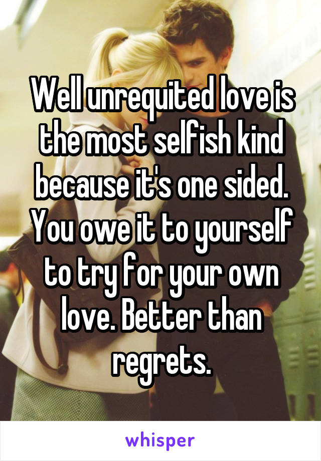 Well unrequited love is the most selfish kind because it's one sided. You owe it to yourself to try for your own love. Better than regrets.