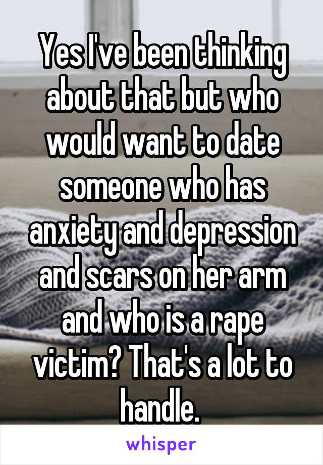 Yes I've been thinking about that but who would want to date someone who has anxiety and depression and scars on her arm and who is a rape victim? That's a lot to handle. 