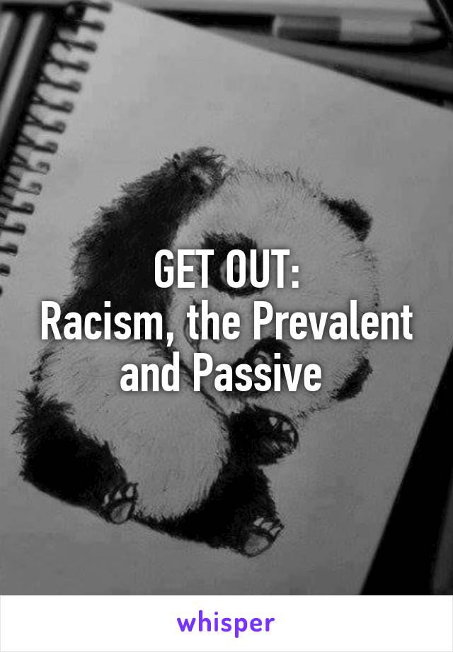 GET OUT:
Racism, the Prevalent and Passive 