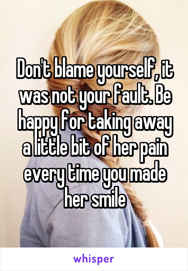 Don't blame yourself, it was not your fault. Be happy for taking away a little bit of her pain every time you made her smile