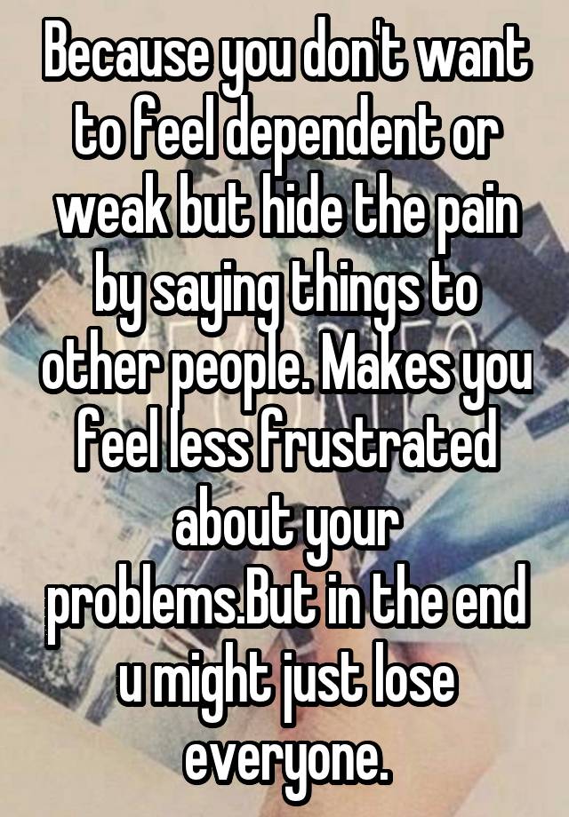 because-you-don-t-want-to-feel-dependent-or-weak-but-hide-the-pain-by