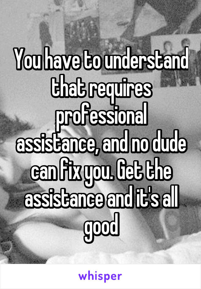 You have to understand that requires professional assistance, and no dude can fix you. Get the assistance and it's all good