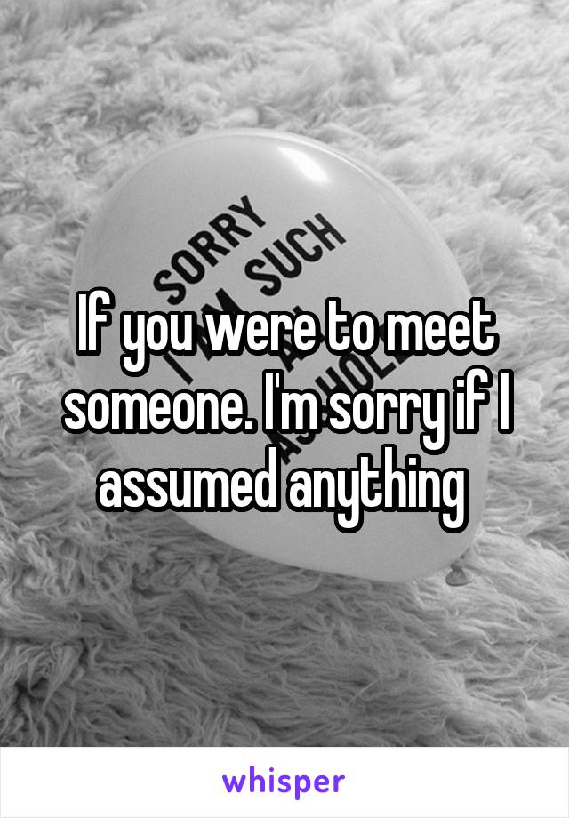 If you were to meet someone. I'm sorry if I assumed anything 