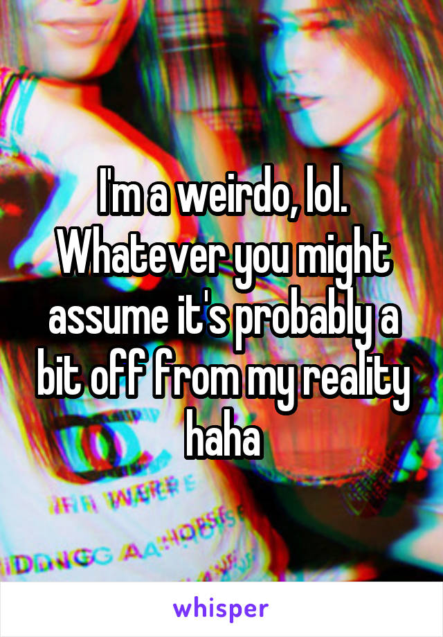 I'm a weirdo, lol. Whatever you might assume it's probably a bit off from my reality haha