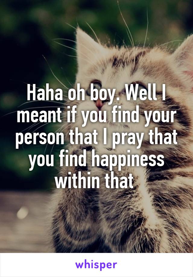 Haha oh boy. Well I meant if you find your person that I pray that you find happiness within that 