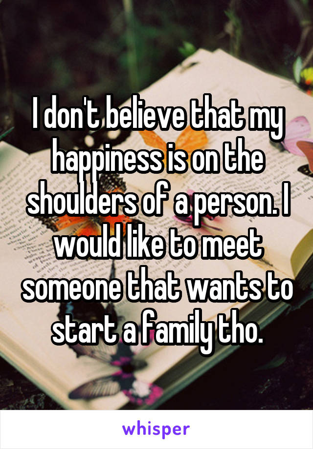 I don't believe that my happiness is on the shoulders of a person. I would like to meet someone that wants to start a family tho.