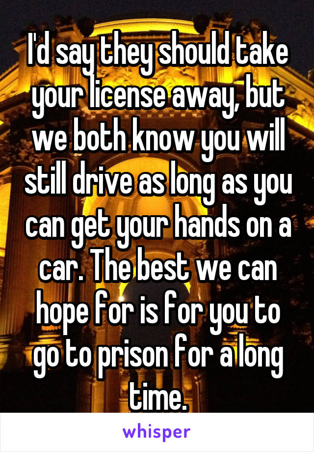 I'd say they should take your license away, but we both know you will still drive as long as you can get your hands on a car. The best we can hope for is for you to go to prison for a long time.