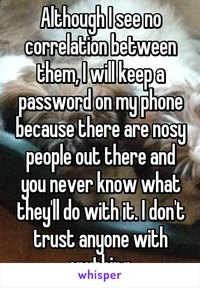 Although I see no correlation between them, I will keep a password on my phone because there are nosy people out there and you never know what they'll do with it. I don't trust anyone with anything.